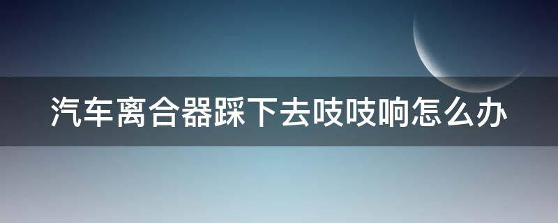 汽车离合器踩下去吱吱响怎么办 汽车离合器一踩嘎吱响