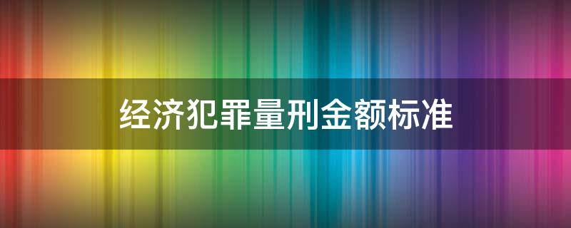 经济犯罪量刑金额标准（最新经济犯罪定罪量刑标准）