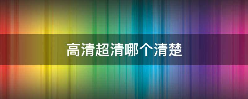 高清超清哪个清楚（高清超清哪个更清晰）