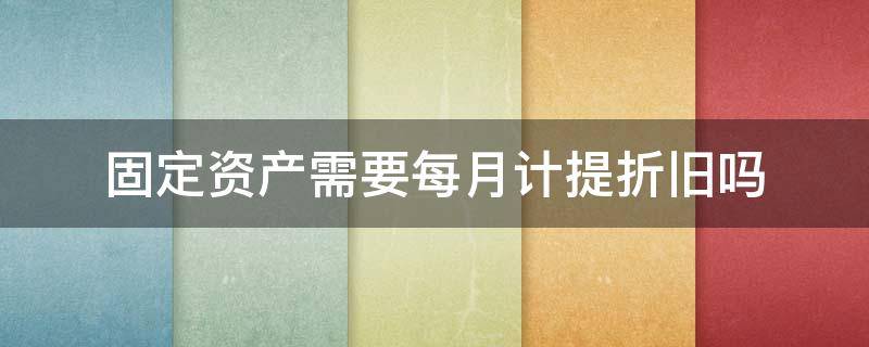 固定资产需要每月计提折旧吗 固定资产提折旧必须按月吗