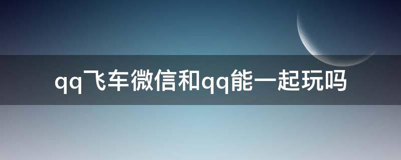 qq飞车微信和qq能一起玩吗 qq飞车微信可以跟qq一起玩吗