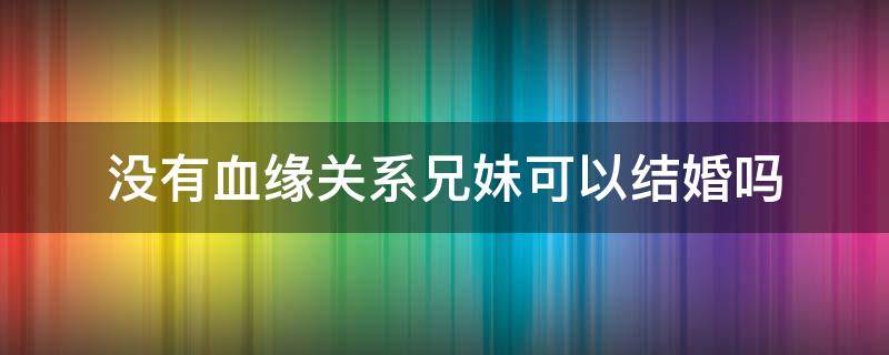 没有血缘关系兄妹可以结婚吗 没有血缘的兄妹可以结婚吗