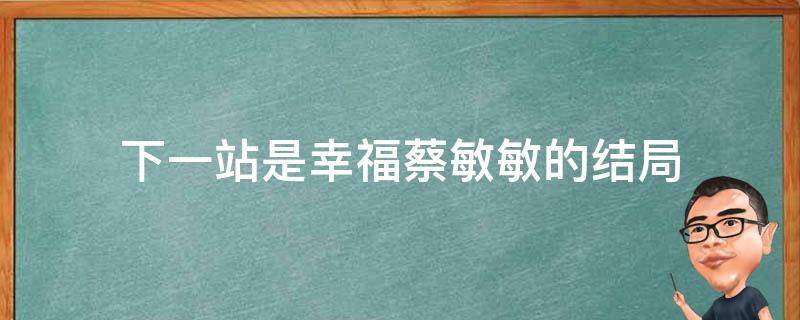 下一站是幸福蔡敏敏的结局（下一站是幸福蔡敏敏大结局）