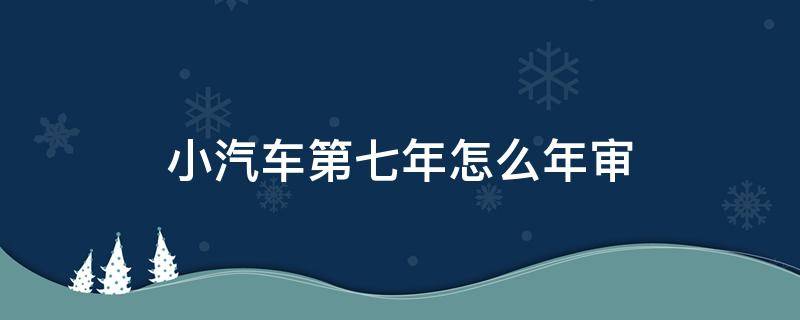 小汽车第七年怎么年审（小汽车第七年要年审吗）
