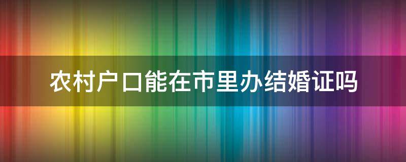 农村户口能在市里办结婚证吗（农村户口可以在市里办结婚证吗）