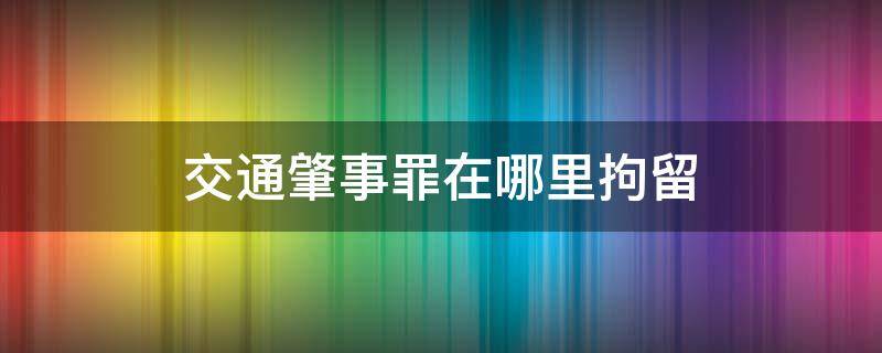 交通肇事罪在哪里拘留 交通肇事罪刑事拘留