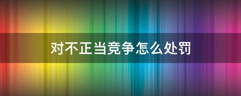 对不正当竞争怎么处罚 反不正当竞争的处罚