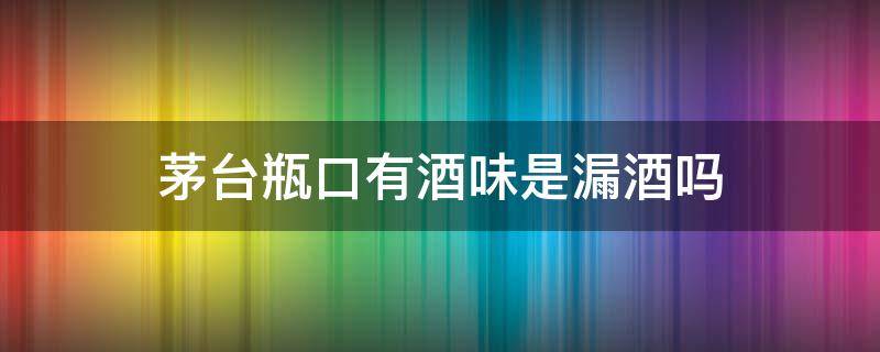 茅台瓶口有酒味是漏酒吗 茅台酒盖有酒味是不是漏酒