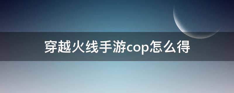 穿越火线手游cop怎么得 穿越火线端游cop怎么获得