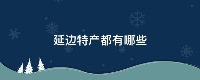 延边特产都有哪些 延边特产都有哪些适合送礼