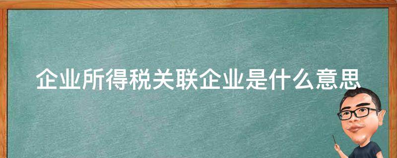 企业所得税关联企业是什么意思（企业所得税的关联企业标准）