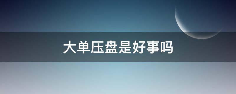 大单压盘是好事吗 大单压盘意味着什么