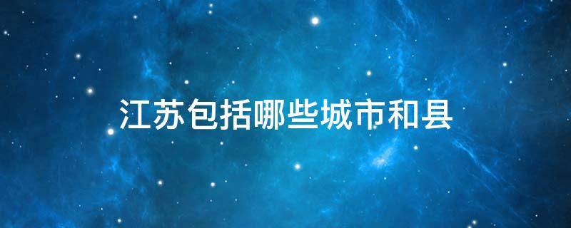 江苏包括哪些城市和县（江苏省有几个市区和县）