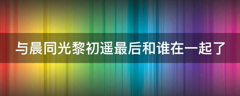 与晨同光黎初遥最后和谁在一起了（与晨同光黎初遥第几集分手）