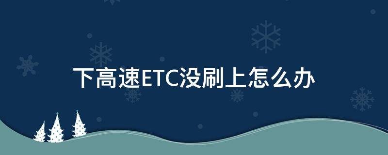 下高速ETC没刷上怎么办（上高速etc刷了下高速etc没刷怎么办）