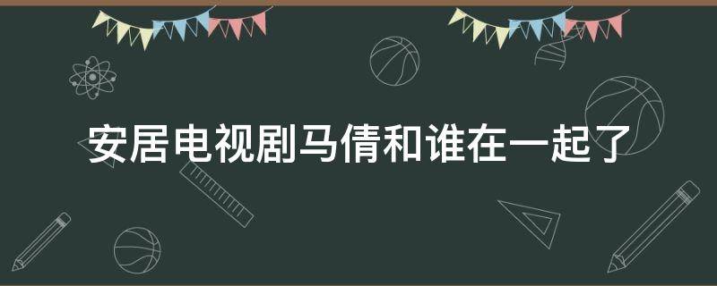 安居电视剧马倩和谁在一起了 安居电视剧马倩大结局