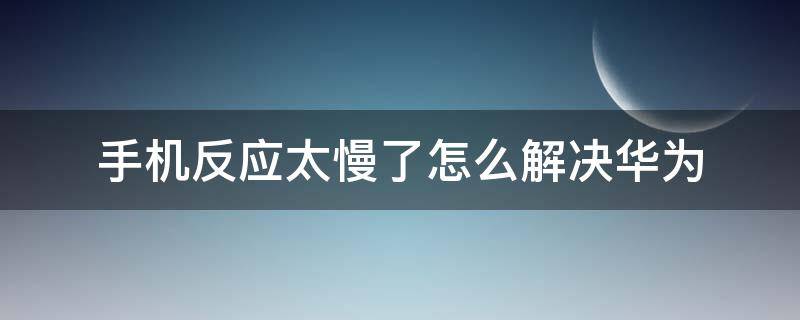 手机反应太慢了怎么解决华为 华为手机反应太慢了怎么回事