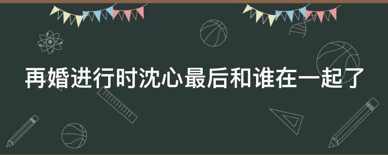 再婚进行时沈心最后和谁在一起了 再婚进行时中沈心跟谁在一起了