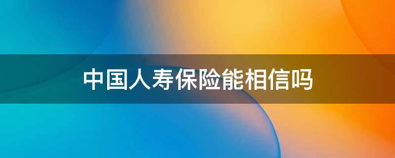 中国人寿保险能相信吗 中国人寿保险可以相信吗