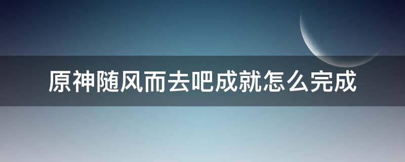 原神随风而去吧成就怎么完成（原神成就千风散尽）