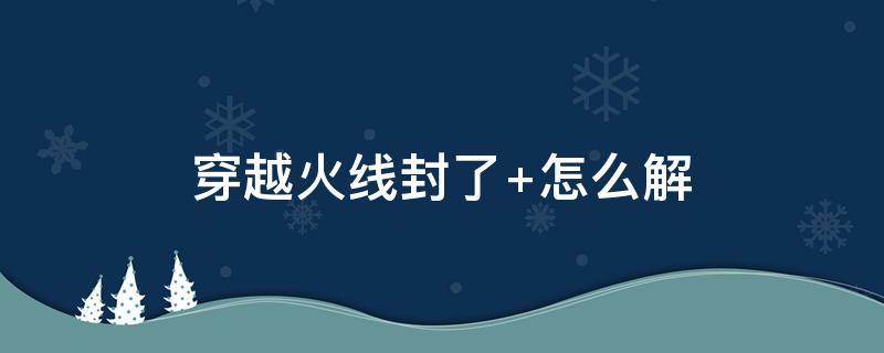 穿越火线封了（穿越火线封了十年里面武器会没有吗）