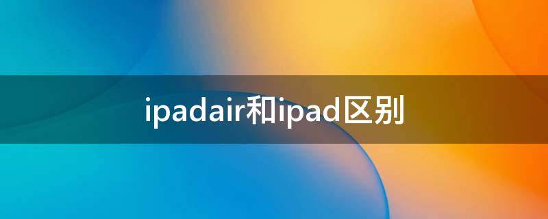 ipadair和ipad区别（ipadair和ipad区别2021）