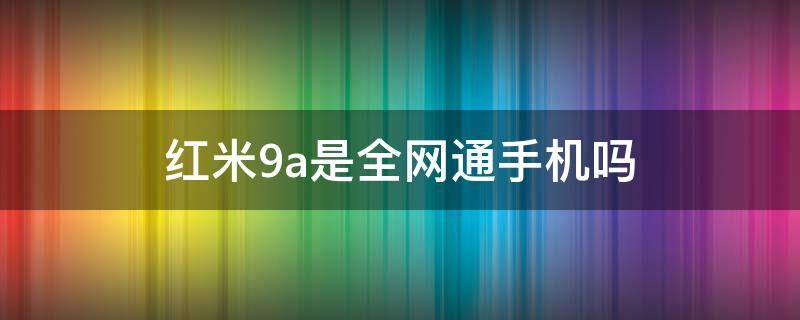 红米9a是全网通手机吗（小米红米9a是全网通吗）