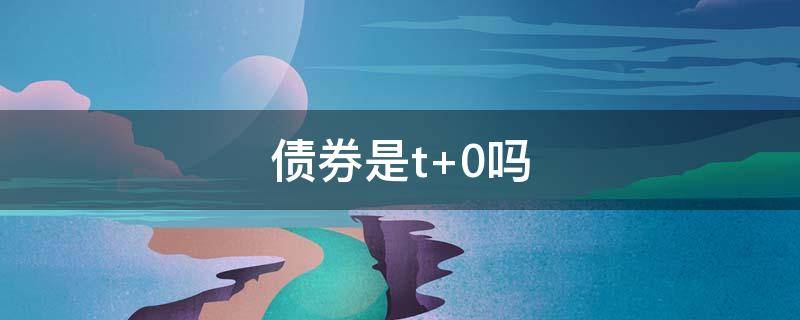 债券是t+0吗（债券是t+0还是t+1）