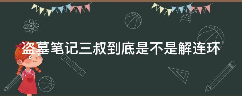 盗墓笔记三叔到底是不是解连环（盗墓笔记三叔是解连环假扮的,真的三叔）