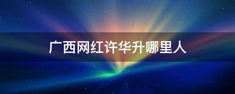 广西网红许华升哪里人 广西网红许华升哪里人?