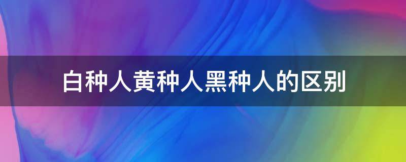 白种人黄种人黑种人的区别 白种人黄种人黑种人的区别表格