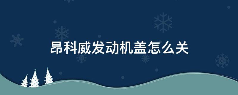 昂科威发动机盖怎么关 昂科威如何关发动机盖