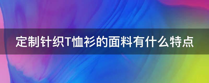 定制针织T恤衫的面料有什么特点 定制 t恤