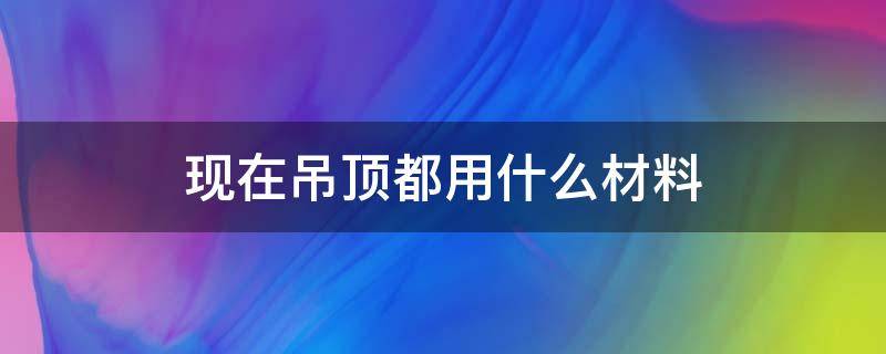 现在吊顶都用什么材料（吊顶装饰材料有哪些种类）