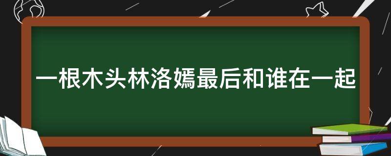 一根木头林洛嫣最后和谁在一起（一根木头林洛嫣扮演者）