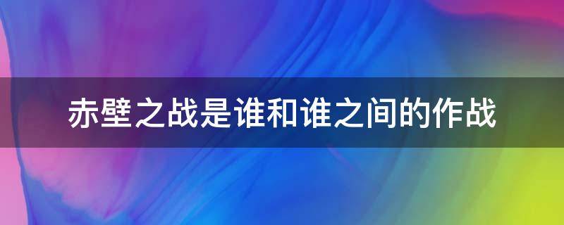 赤壁之战是谁和谁之间的作战（赤壁之战是谁和谁之间的作战谁赢了）