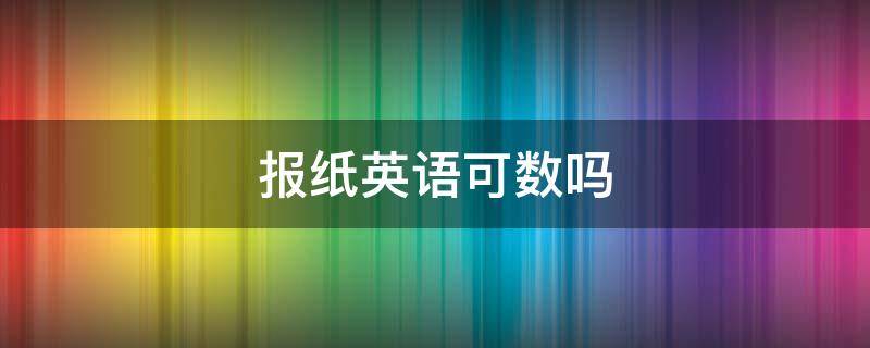 报纸英语可数吗（报纸的英语是可数还是不可数）