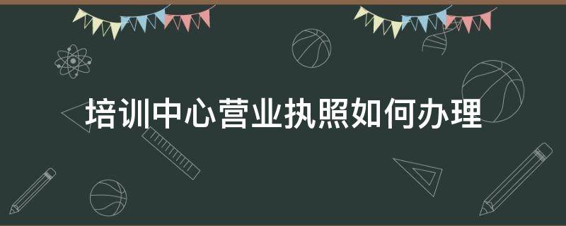 培训中心营业执照如何办理（教育培训中心营业执照如何办理）