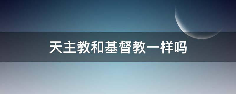 天主教和基督教一样吗（天主教和基督教的一样吗）