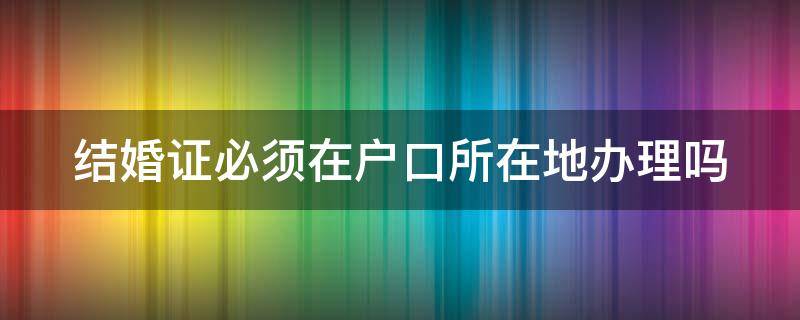 结婚证必须在户口所在地办理吗 结婚证必须在户口所在地办理吗现在