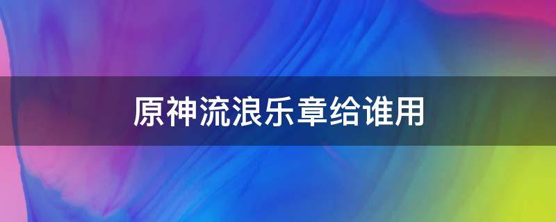 原神流浪乐章给谁用 原神流浪乐章怎么看