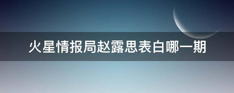 火星情报局赵露思表白哪一期（赵思露参加火星情报局是哪一期）