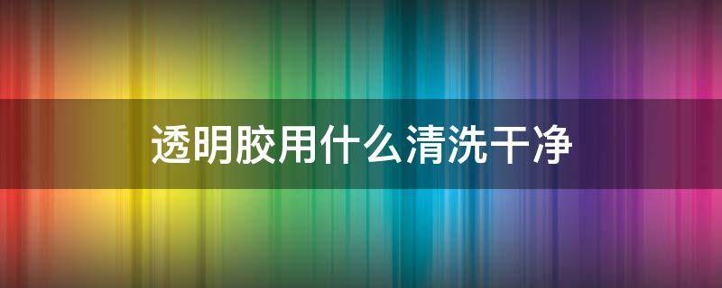 透明胶用什么清洗干净（透明胶怎样才能清洗下来）