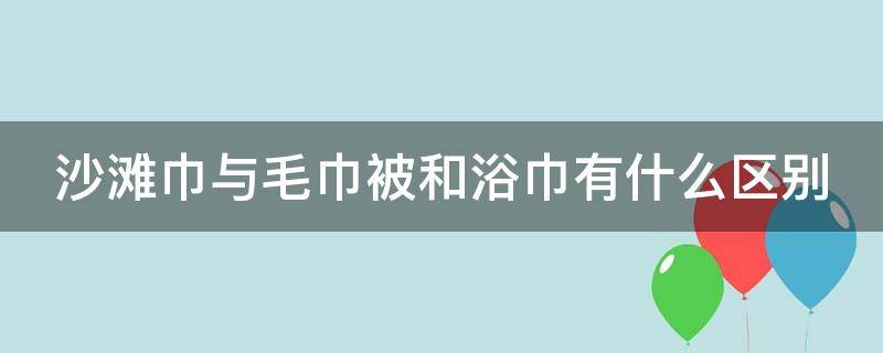 沙滩巾与毛巾被和浴巾有什么区别 沙滩巾与毛巾被和浴巾有什么区别图片