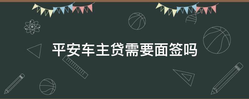 平安车主贷需要面签吗 平安车主贷面签后一定下款吗