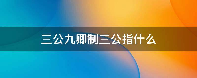 三公九卿制三公指什么 三公九卿制的三公指什么