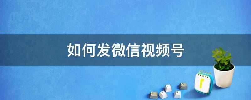 如何发微信视频号 电脑上如何发微信视频号