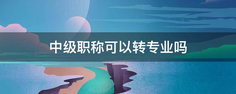 中级职称可以转专业吗 中级职称 评高级时可以专业可以换吗