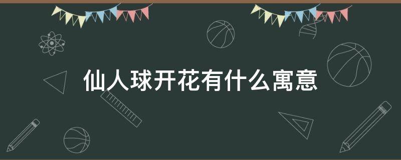 仙人球开花有什么寓意 仙人球开花有什么寓意吗