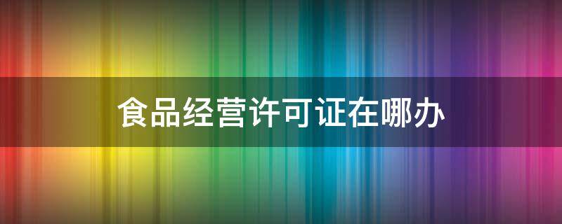 食品经营许可证在哪办（办理食品经营许可证在什么部门）